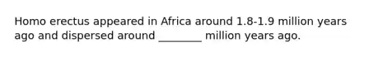 Homo erectus appeared in Africa around 1.8-1.9 million years ago and dispersed around ________ million years ago.