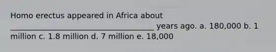 Homo erectus appeared in Africa about _____________________________________ years ago. a. 180,000 b. 1 million c. 1.8 million d. 7 million e. 18,000