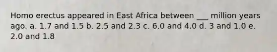 Homo erectus appeared in East Africa between ___ million years ago. a. 1.7 and 1.5 b. 2.5 and 2.3 c. 6.0 and 4.0 d. 3 and 1.0 e. 2.0 and 1.8