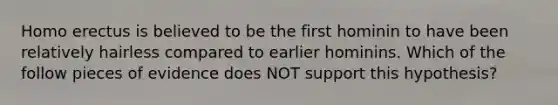 Homo erectus is believed to be the first hominin to have been relatively hairless compared to earlier hominins. Which of the follow pieces of evidence does NOT support this hypothesis?