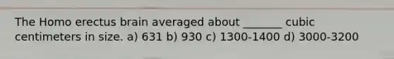 The Homo erectus brain averaged about _______ cubic centimeters in size. a) 631 b) 930 c) 1300-1400 d) 3000-3200
