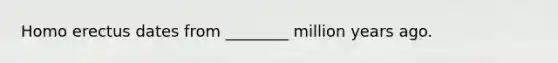 Homo erectus dates from ________ million years ago.