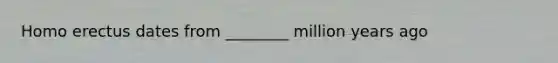Homo erectus dates from ________ million years ago