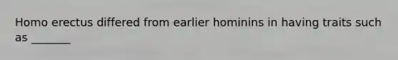 Homo erectus differed from earlier hominins in having traits such as _______