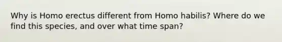 Why is Homo erectus different from Homo habilis? Where do we find this species, and over what time span?