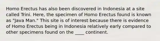 Homo Erectus has also been discovered in Indonesia at a site called Trini. Here, the specimen of Homo Erectus found is known as "Java Man." This site is of interest because there is evidence of Homo Erectus being in Indonesia relatively early compared to other specimens found on the ____ continent.