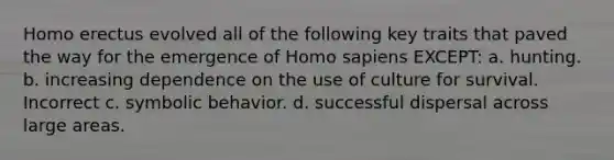 Homo erectus evolved all of the following key traits that paved the way for the emergence of Homo sapiens EXCEPT: a. hunting. b. increasing dependence on the use of culture for survival. Incorrect c. symbolic behavior. d. successful dispersal across large areas.