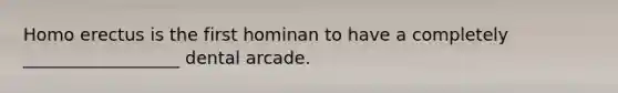 Homo erectus is the first hominan to have a completely __________________ dental arcade.