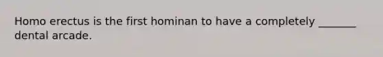 Homo erectus is the first hominan to have a completely _______ dental arcade.