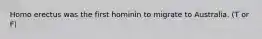 Homo erectus was the first hominin to migrate to Australia. (T or F)