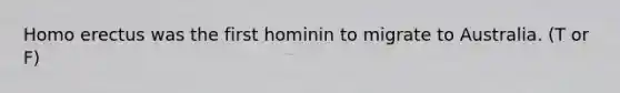 Homo erectus was the first hominin to migrate to Australia. (T or F)