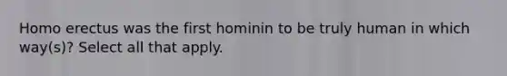 Homo erectus was the first hominin to be truly human in which way(s)? Select all that apply.