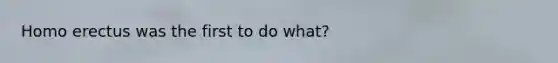 Homo erectus was the first to do what?