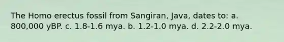The Homo erectus fossil from Sangiran, Java, dates to: a. 800,000 yBP. c. 1.8-1.6 mya. b. 1.2-1.0 mya. d. 2.2-2.0 mya.
