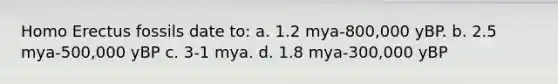 Homo Erectus fossils date to: a. 1.2 mya-800,000 yBP. b. 2.5 mya-500,000 yBP c. 3-1 mya. d. 1.8 mya-300,000 yBP