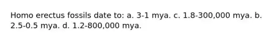 Homo erectus fossils date to: a. 3-1 mya. c. 1.8-300,000 mya. b. 2.5-0.5 mya. d. 1.2-800,000 mya.
