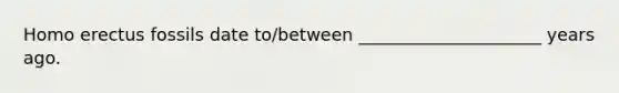 Homo erectus fossils date to/between _____________________ years ago.