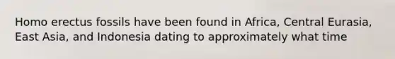 Homo erectus fossils have been found in Africa, Central Eurasia, East Asia, and Indonesia dating to approximately what time