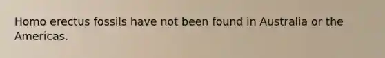 Homo erectus fossils have not been found in Australia or the Americas.