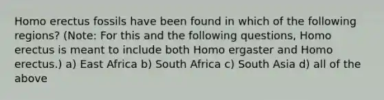 Homo erectus fossils have been found in which of the following regions? (Note: For this and the following questions, Homo erectus is meant to include both Homo ergaster and Homo erectus.) a) East Africa b) South Africa c) South Asia d) all of the above