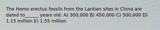 The Homo erectus fossils from the Lantian sites in China are dated to______ years old: A) 300,000 B) 450,000 C) 500,000 D) 1.15 million E) 1.55 million