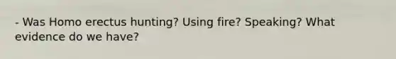 - Was Homo erectus hunting? Using fire? Speaking? What evidence do we have?