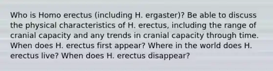 Who is Homo erectus (including H. ergaster)? Be able to discuss the physical characteristics of H. erectus, including the range of cranial capacity and any trends in cranial capacity through time. When does H. erectus first appear? Where in the world does H. erectus live? When does H. erectus disappear?