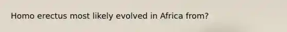 Homo erectus most likely evolved in Africa from?