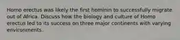 Homo erectus was likely the first hominin to successfully migrate out of Africa. Discuss how the biology and culture of Homo erectus led to its success on three major continents with varying environments.