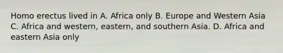 Homo erectus lived in A. Africa only B. Europe and Western Asia C. Africa and western, eastern, and southern Asia. D. Africa and eastern Asia only