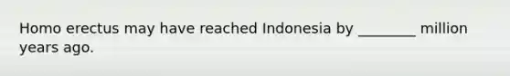 Homo erectus may have reached Indonesia by ________ million years ago.