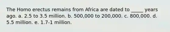 The <a href='https://www.questionai.com/knowledge/kI1ONx7LAC-homo-erectus' class='anchor-knowledge'>homo erectus</a> remains from Africa are dated to _____ years ago. a. 2.5 to 3.5 million. b. 500,000 to 200,000. c. 800,000. d. 5.5 million. e. 1.7-1 million.