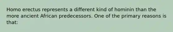 Homo erectus represents a different kind of hominin than the more ancient African predecessors. One of the primary reasons is that: