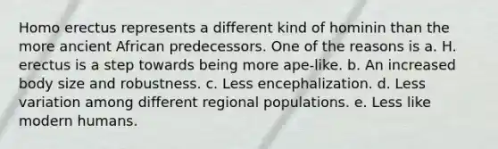 <a href='https://www.questionai.com/knowledge/kI1ONx7LAC-homo-erectus' class='anchor-knowledge'>homo erectus</a> represents a different kind of hominin than the more ancient African predecessors. One of the reasons is a. H. erectus is a step towards being more ape-like. b. An increased body size and robustness. c. Less encephalization. d. Less variation among different regional populations. e. Less like modern humans.