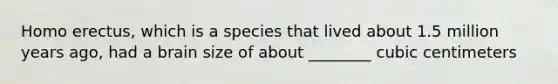 Homo erectus, which is a species that lived about 1.5 million years ago, had a brain size of about ________ cubic centimeters