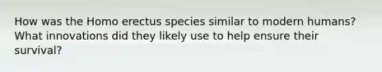 How was the Homo erectus species similar to modern humans? What innovations did they likely use to help ensure their survival?