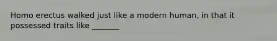 Homo erectus walked just like a modern human, in that it possessed traits like _______