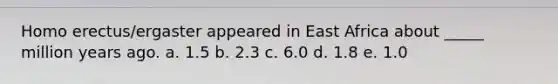 Homo erectus/ergaster appeared in East Africa about _____ million years ago. a. 1.5 b. 2.3 c. 6.0 d. 1.8 e. 1.0