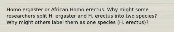 Homo ergaster or African <a href='https://www.questionai.com/knowledge/kI1ONx7LAC-homo-erectus' class='anchor-knowledge'>homo erectus</a>. Why might some researchers split H. ergaster and H. erectus into two species? Why might others label them as one species (H. erectus)?