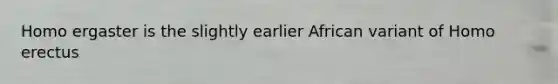 Homo ergaster is the slightly earlier African variant of Homo erectus