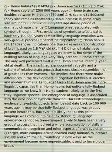 ○ • <a href='https://www.questionai.com/knowledge/kG3hgw3hYa-homo-habilis' class='anchor-knowledge'>homo habilis</a>? (1.8 MYA) ○ • <a href='https://www.questionai.com/knowledge/kI1ONx7LAC-homo-erectus' class='anchor-knowledge'>homo erectus</a>? (1.5 - 2.0 MYA) ○ • <a href='https://www.questionai.com/knowledge/k9aqcXDhxN-homo-sapiens' class='anchor-knowledge'>homo sapiens</a>? (200 000 years ago) ○ Homo brain size doubles between H. erectus (750ccm) & H. sapiens (1,500ccm) (body size remains constant) ○ Rapid increase in homo brain size around 800 000 - 200 000 years ago during period of dramatic climate change ○ Language onset associated with symbolic thought ○ First evidence of symbolic artefacts dates back only 100,000 years ○ Most likely language evolution was very gradual process (it cannot be pinpointed!) ○ Homo habilis (ER 1470) shows indications of a Broca-like area (reconstruction of brain based on 1.8 MYA old skull) § Did homo habilis have language? Likely not language as we know it, but some of the building blocks of language very likely present ○ Homo erectus: The only well preserved skull is of a Homo erectus infant (1 year old at death). The infant had a endocranial capacity and a pattern of relative brain growth that more closely resembles that of great apes than humans. This implies that there were major differences in the development of cognition between H. erectus and modern humans. Language? Likely that Homo erectus more linguistic capacities than Homo habilis but unlikely fully-fledged language as we know it ○ Homo sapiens: Likely to be the first truly linguistic species. The emergence of language is associated with the evolution of symbolic thinking. Our first archaeological evidence of symbolic objects (shell beads) date back to 100 000 years ago. It may be that fully-fledged language was already present before this, however it is likely that at this point, language was coming into fuller existence. ○ Language emergence cannot be time-stamped. Likely to have been a very gradual process that involved a whole accumulation of skills in communication, cognition and other aspects of brain evolution. ○ Larger, more complex brains enabled early humans to interact socially and with their surroundings in new ways. As the environment became more unpredictable, it paid to have bigger brains