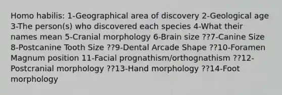 Homo habilis: 1-Geographical area of discovery 2-Geological age 3-The person(s) who discovered each species 4-What their names mean 5-Cranial morphology 6-Brain size ??7-Canine Size 8-Postcanine Tooth Size ??9-Dental Arcade Shape ??10-Foramen Magnum position 11-Facial prognathism/orthognathism ??12-Postcranial morphology ??13-Hand morphology ??14-Foot morphology