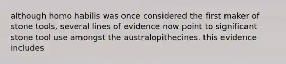 although homo habilis was once considered the first maker of stone tools, several lines of evidence now point to significant stone tool use amongst the australopithecines. this evidence includes