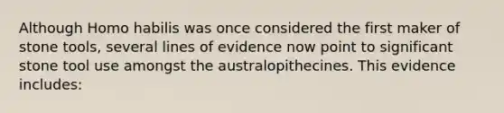 Although Homo habilis was once considered the first maker of stone tools, several lines of evidence now point to significant stone tool use amongst the australopithecines. This evidence includes: