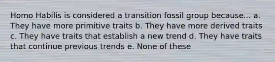 Homo Habilis is considered a transition fossil group because... a. They have more primitive traits b. They have more derived traits c. They have traits that establish a new trend d. They have traits that continue previous trends e. None of these