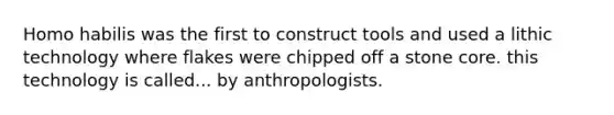 Homo habilis was the first to construct tools and used a lithic technology where flakes were chipped off a stone core. this technology is called... by anthropologists.