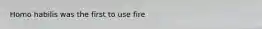 Homo habilis was the first to use fire