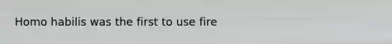 Homo habilis was the first to use fire