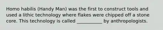 Homo habilis (Handy Man) was the first to construct tools and used a lithic technology where flakes were chipped off a stone core. This technology is called ___________ by anthropologists.
