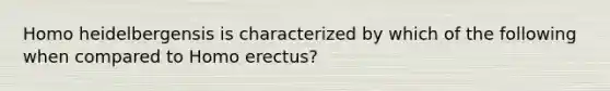 Homo heidelbergensis is characterized by which of the following when compared to Homo erectus?